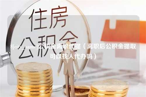 宁阳公积金离职代提（离职后公积金提取可以找人代办吗）