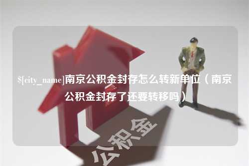 宁阳南京公积金封存怎么转新单位（南京公积金封存了还要转移吗）